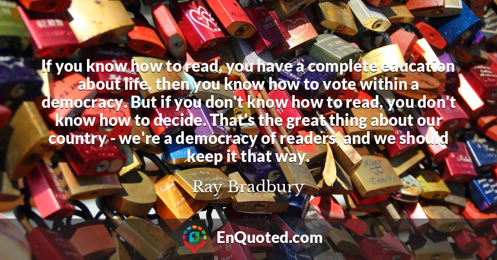 If you know how to read, you have a complete education about life, then you know how to vote within a democracy. But if you don't know how to read, you don't know how to decide. That's the great thing about our country - we're a democracy of readers, and we should keep it that way.