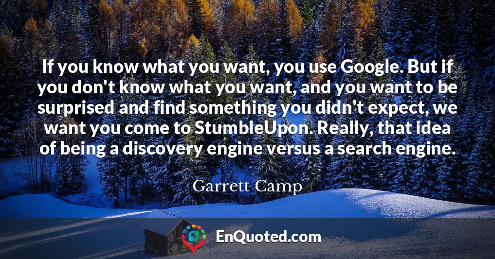 If you know what you want, you use Google. But if you don't know what you want, and you want to be surprised and find something you didn't expect, we want you come to StumbleUpon. Really, that idea of being a discovery engine versus a search engine.