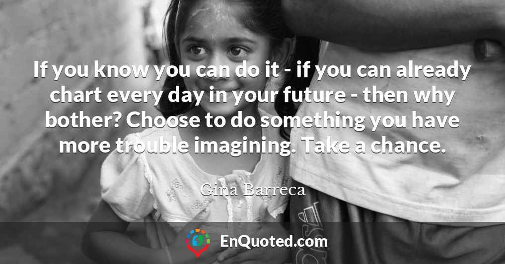 If you know you can do it - if you can already chart every day in your future - then why bother? Choose to do something you have more trouble imagining. Take a chance.