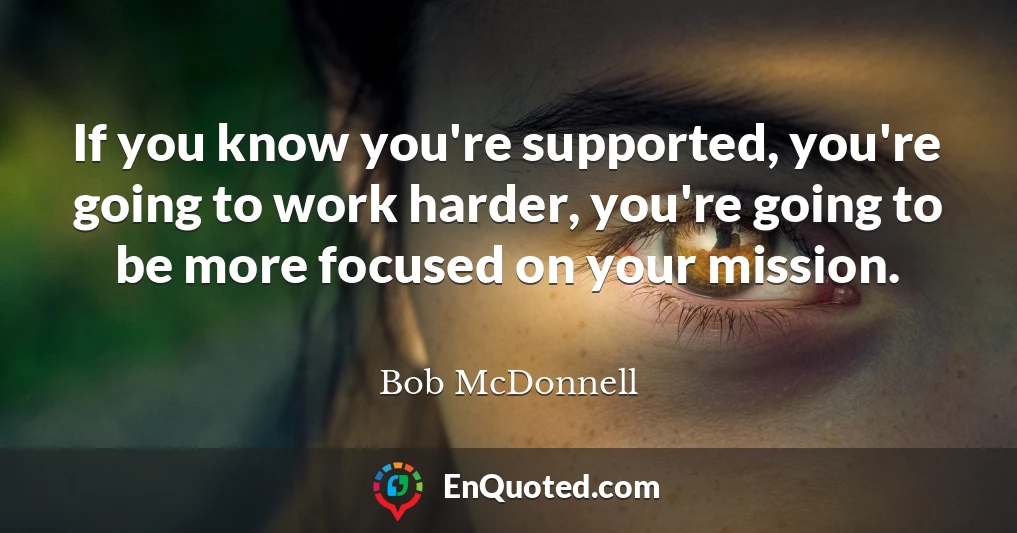 If you know you're supported, you're going to work harder, you're going to be more focused on your mission.