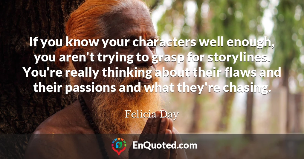 If you know your characters well enough, you aren't trying to grasp for storylines. You're really thinking about their flaws and their passions and what they're chasing.