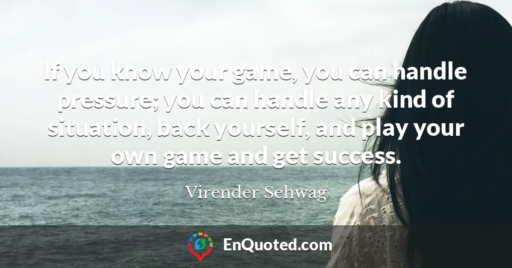 If you know your game, you can handle pressure; you can handle any kind of situation, back yourself, and play your own game and get success.