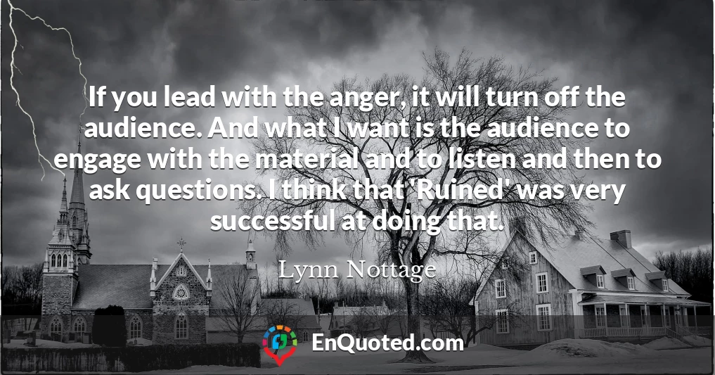 If you lead with the anger, it will turn off the audience. And what I want is the audience to engage with the material and to listen and then to ask questions. I think that 'Ruined' was very successful at doing that.