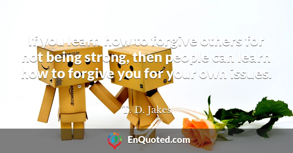 If you learn how to forgive others for not being strong, then people can learn how to forgive you for your own issues.