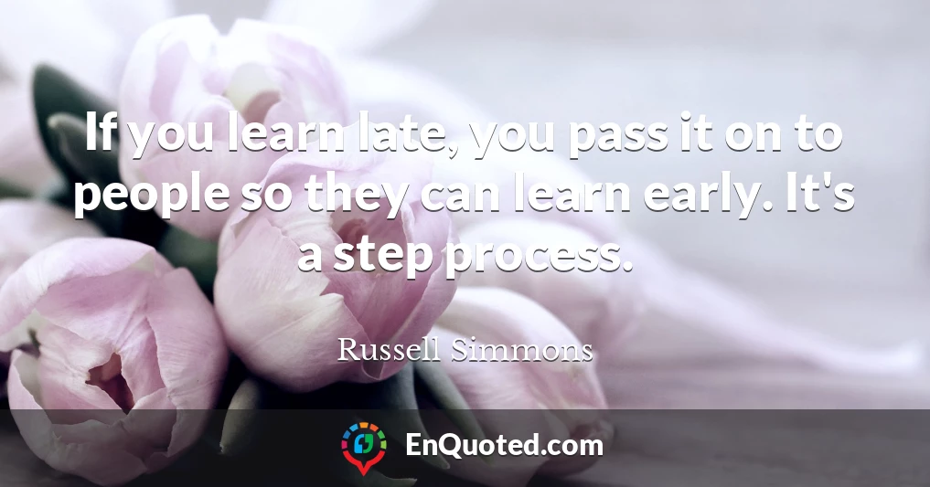 If you learn late, you pass it on to people so they can learn early. It's a step process.