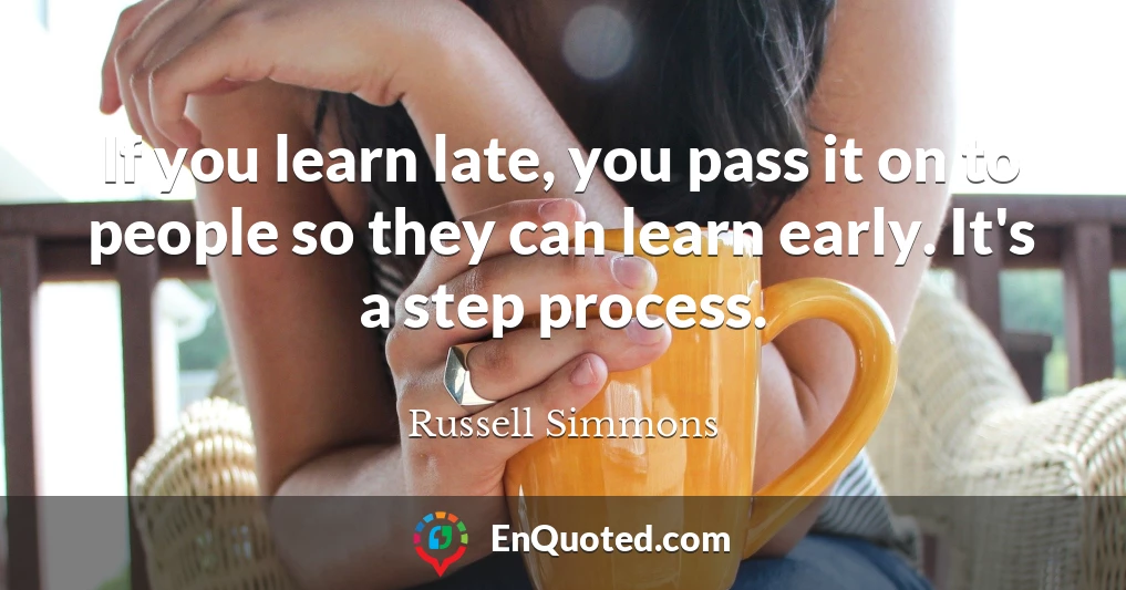 If you learn late, you pass it on to people so they can learn early. It's a step process.