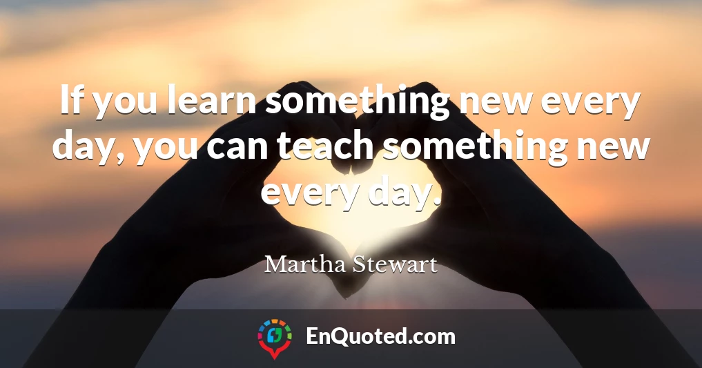 If you learn something new every day, you can teach something new every day.