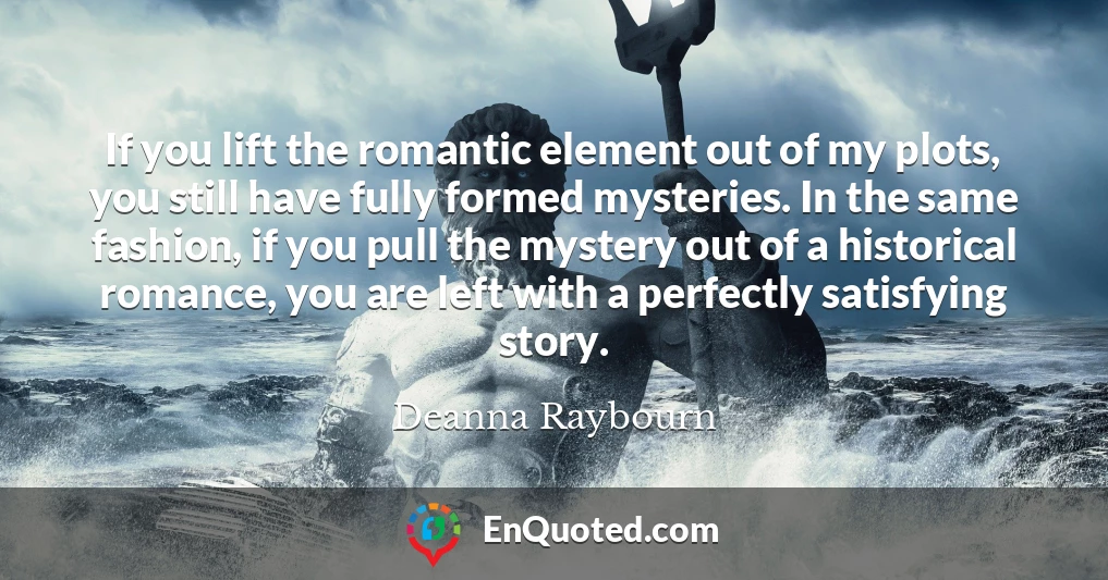 If you lift the romantic element out of my plots, you still have fully formed mysteries. In the same fashion, if you pull the mystery out of a historical romance, you are left with a perfectly satisfying story.