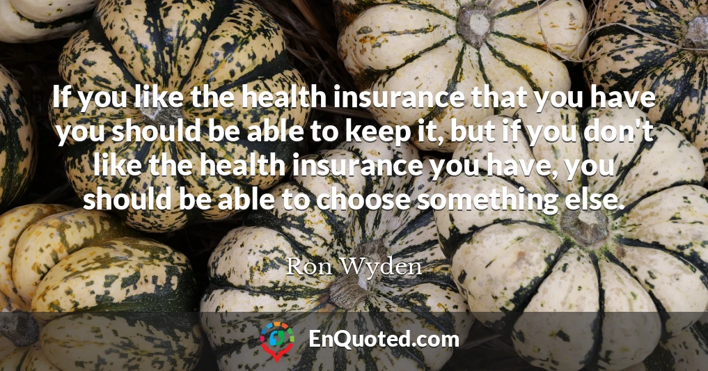 If you like the health insurance that you have you should be able to keep it, but if you don't like the health insurance you have, you should be able to choose something else.