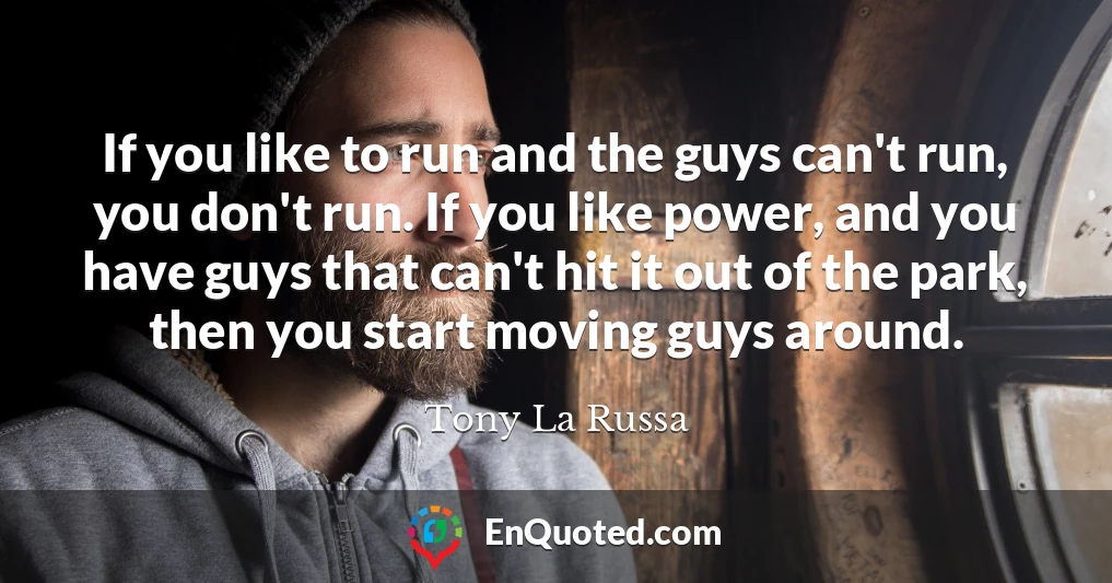 If you like to run and the guys can't run, you don't run. If you like power, and you have guys that can't hit it out of the park, then you start moving guys around.