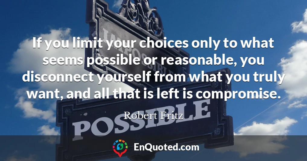 If you limit your choices only to what seems possible or reasonable, you disconnect yourself from what you truly want, and all that is left is compromise.