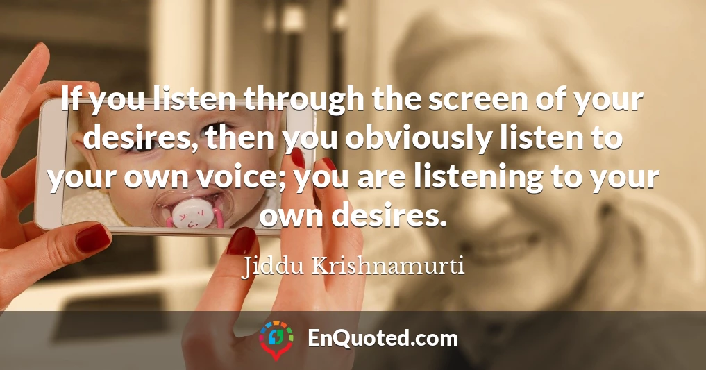 If you listen through the screen of your desires, then you obviously listen to your own voice; you are listening to your own desires.