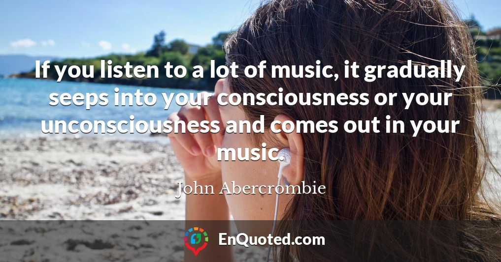 If you listen to a lot of music, it gradually seeps into your consciousness or your unconsciousness and comes out in your music.