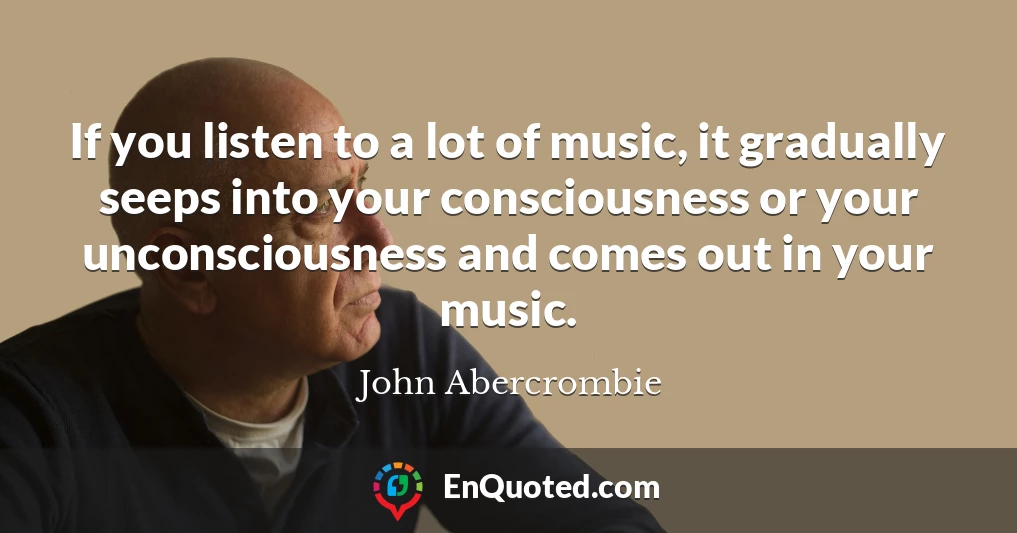 If you listen to a lot of music, it gradually seeps into your consciousness or your unconsciousness and comes out in your music.