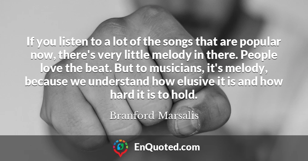 If you listen to a lot of the songs that are popular now, there's very little melody in there. People love the beat. But to musicians, it's melody, because we understand how elusive it is and how hard it is to hold.