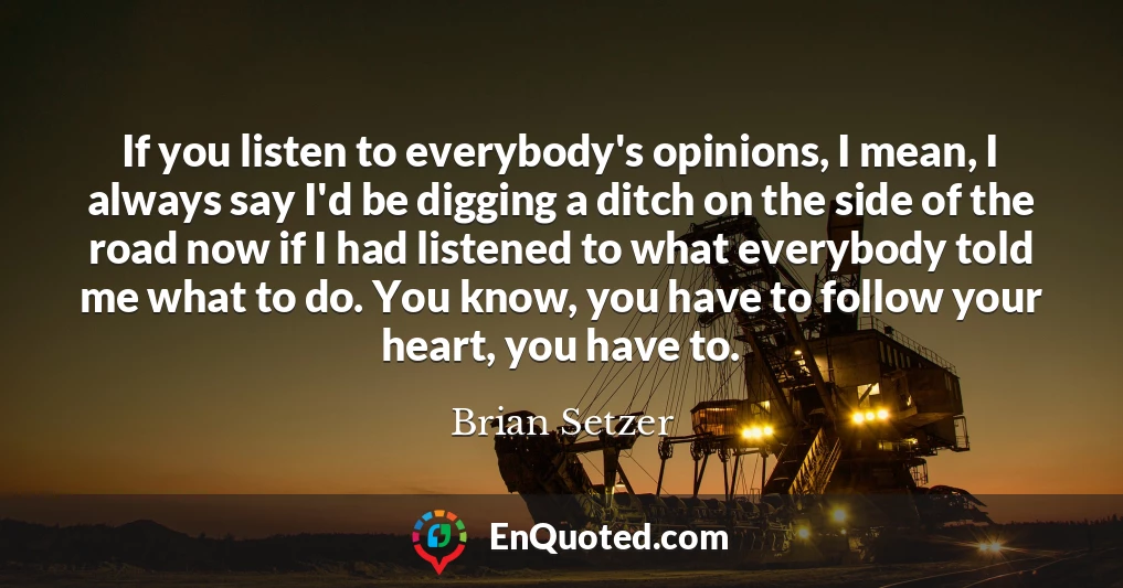 If you listen to everybody's opinions, I mean, I always say I'd be digging a ditch on the side of the road now if I had listened to what everybody told me what to do. You know, you have to follow your heart, you have to.