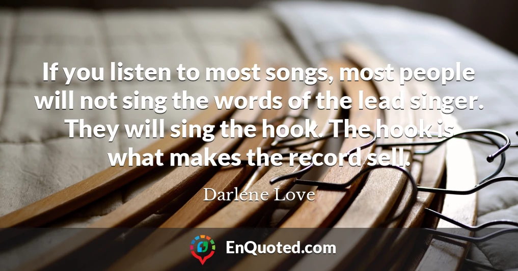 If you listen to most songs, most people will not sing the words of the lead singer. They will sing the hook. The hook is what makes the record sell.