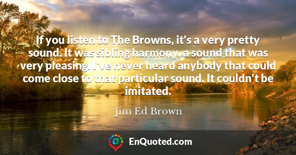 If you listen to The Browns, it's a very pretty sound. It was sibling harmony, a sound that was very pleasing. I've never heard anybody that could come close to that particular sound. It couldn't be imitated.