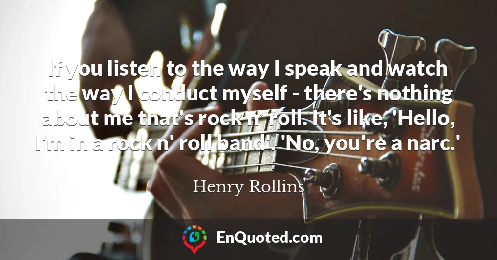 If you listen to the way I speak and watch the way I conduct myself - there's nothing about me that's rock n' roll. It's like, 'Hello, I'm in a rock n' roll band'. 'No, you're a narc.'