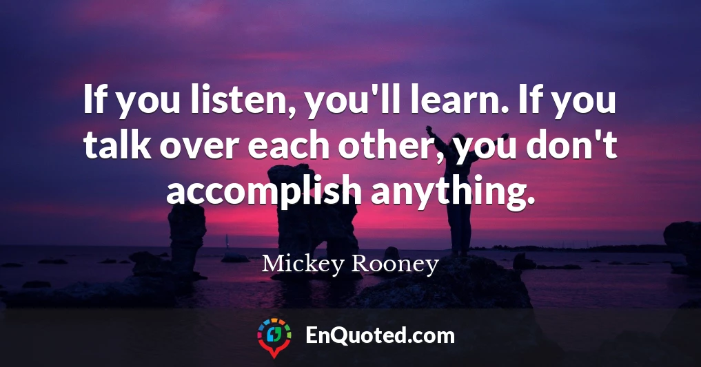 If you listen, you'll learn. If you talk over each other, you don't accomplish anything.