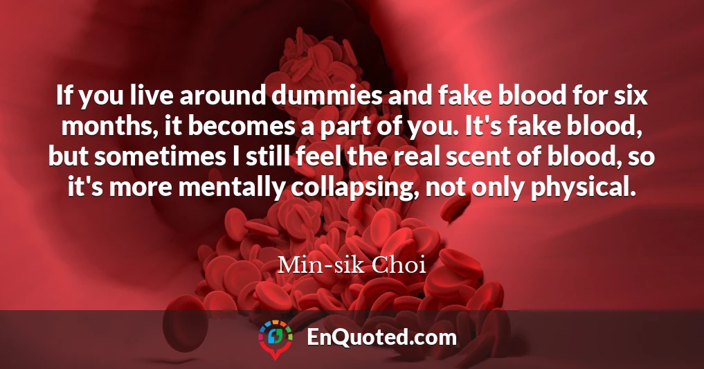 If you live around dummies and fake blood for six months, it becomes a part of you. It's fake blood, but sometimes I still feel the real scent of blood, so it's more mentally collapsing, not only physical.