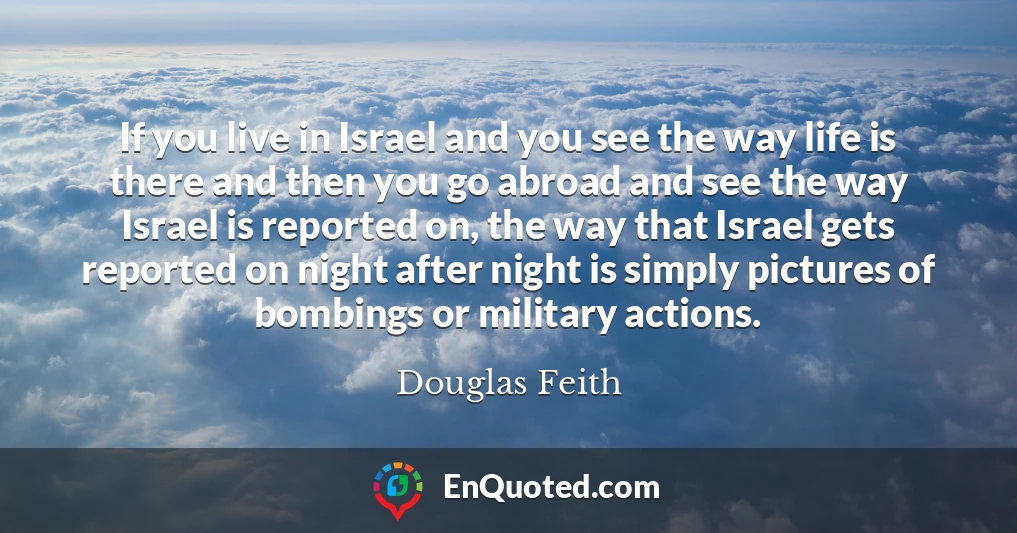 If you live in Israel and you see the way life is there and then you go abroad and see the way Israel is reported on, the way that Israel gets reported on night after night is simply pictures of bombings or military actions.