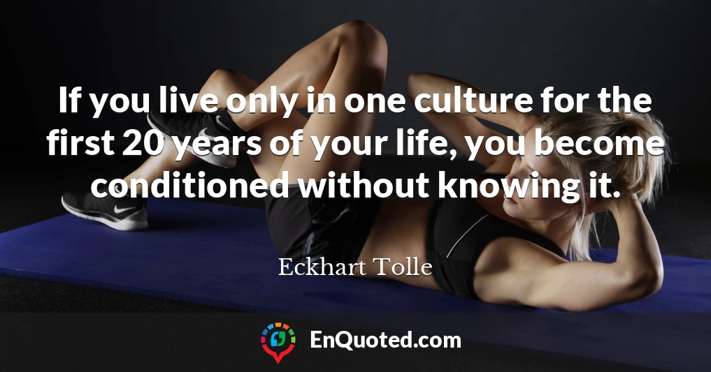 If you live only in one culture for the first 20 years of your life, you become conditioned without knowing it.