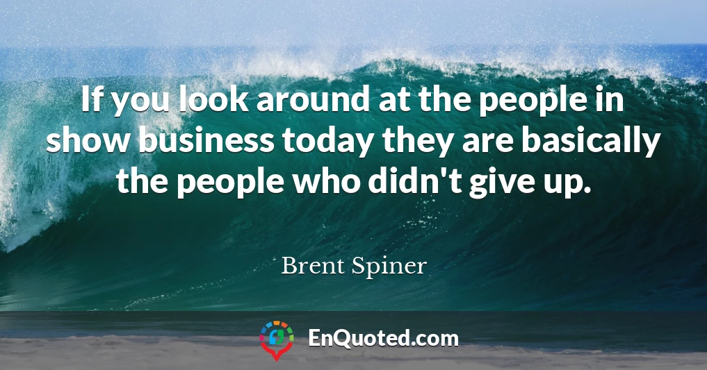 If you look around at the people in show business today they are basically the people who didn't give up.