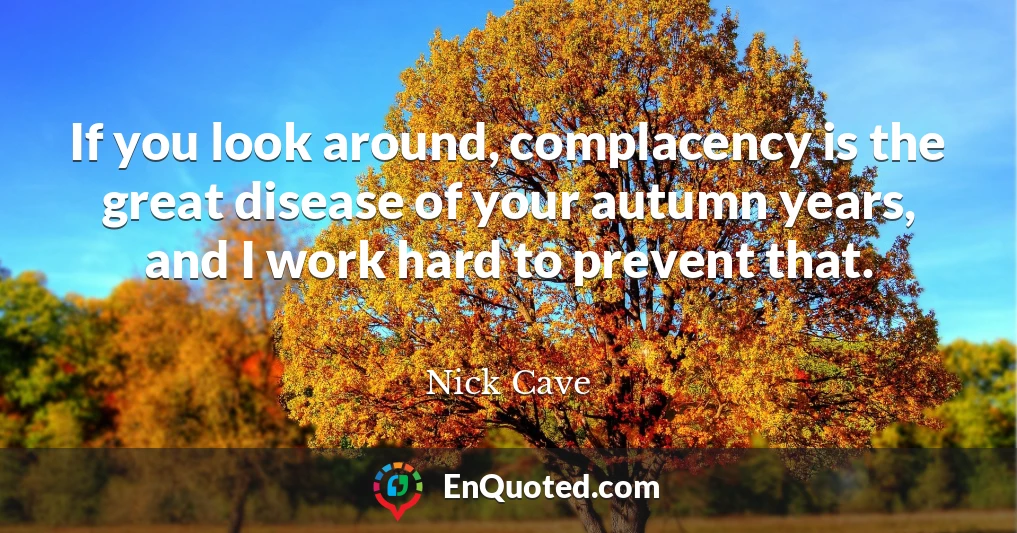 If you look around, complacency is the great disease of your autumn years, and I work hard to prevent that.