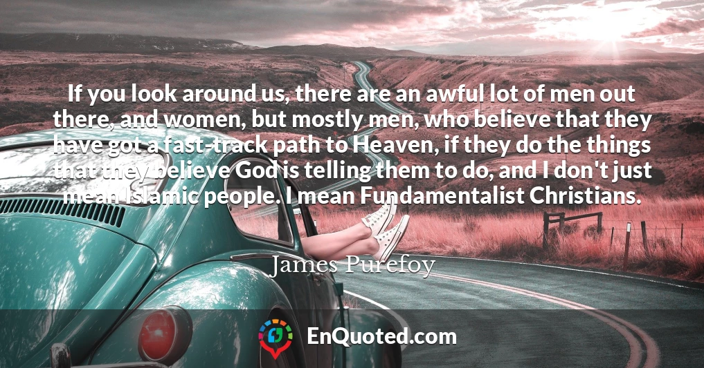 If you look around us, there are an awful lot of men out there, and women, but mostly men, who believe that they have got a fast-track path to Heaven, if they do the things that they believe God is telling them to do, and I don't just mean Islamic people. I mean Fundamentalist Christians.