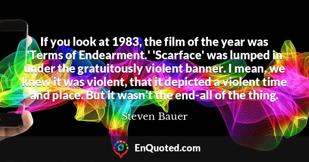 If you look at 1983, the film of the year was 'Terms of Endearment.' 'Scarface' was lumped in under the gratuitously violent banner. I mean, we knew it was violent, that it depicted a violent time and place. But it wasn't the end-all of the thing.