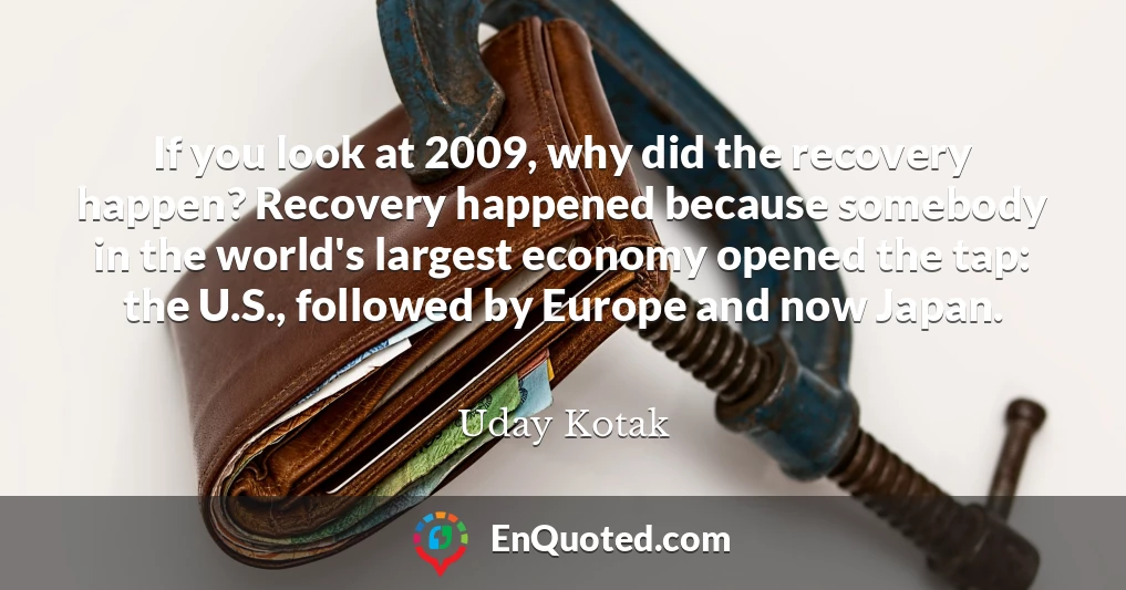 If you look at 2009, why did the recovery happen? Recovery happened because somebody in the world's largest economy opened the tap: the U.S., followed by Europe and now Japan.