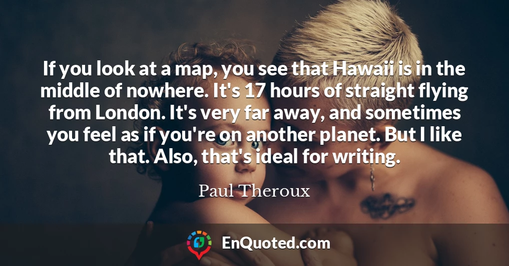 If you look at a map, you see that Hawaii is in the middle of nowhere. It's 17 hours of straight flying from London. It's very far away, and sometimes you feel as if you're on another planet. But I like that. Also, that's ideal for writing.