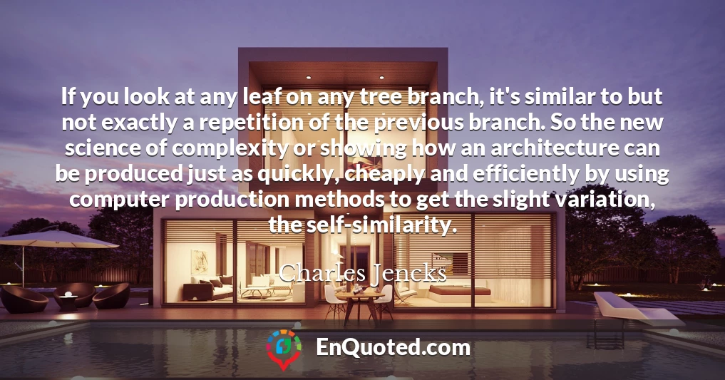 If you look at any leaf on any tree branch, it's similar to but not exactly a repetition of the previous branch. So the new science of complexity or showing how an architecture can be produced just as quickly, cheaply and efficiently by using computer production methods to get the slight variation, the self-similarity.