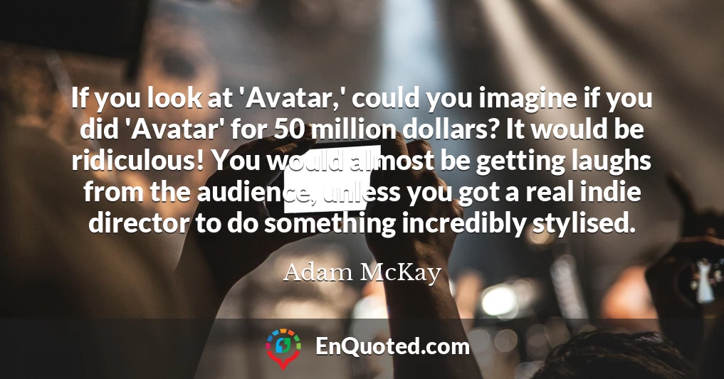 If you look at 'Avatar,' could you imagine if you did 'Avatar' for 50 million dollars? It would be ridiculous! You would almost be getting laughs from the audience, unless you got a real indie director to do something incredibly stylised.