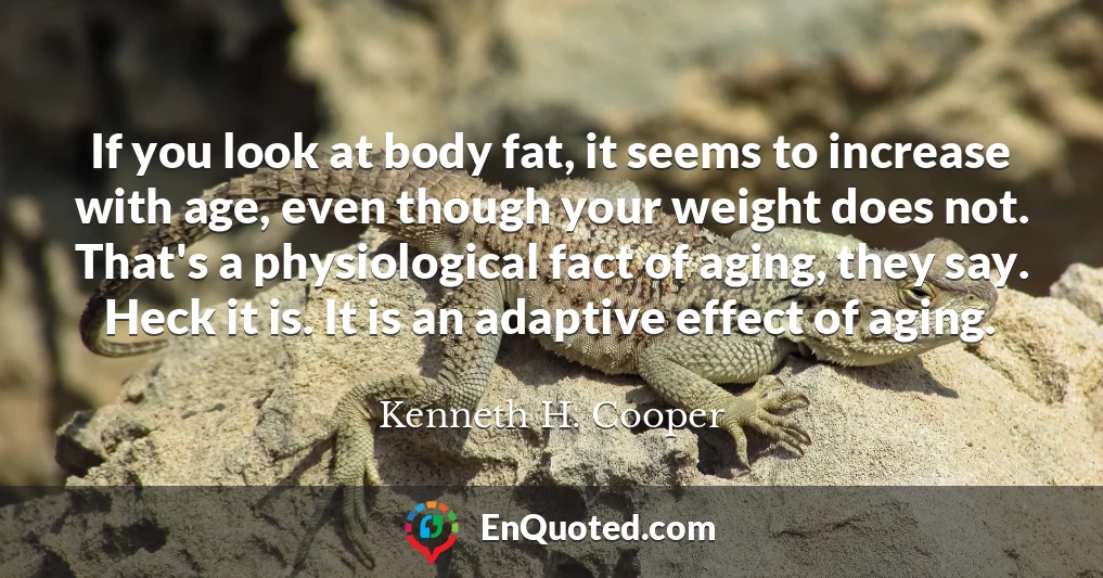 If you look at body fat, it seems to increase with age, even though your weight does not. That's a physiological fact of aging, they say. Heck it is. It is an adaptive effect of aging.