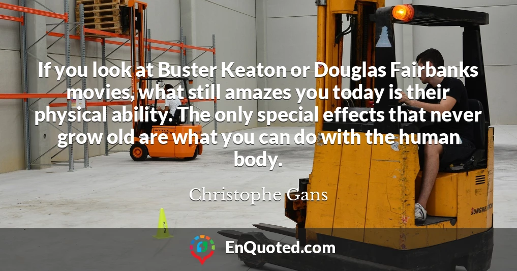 If you look at Buster Keaton or Douglas Fairbanks movies, what still amazes you today is their physical ability. The only special effects that never grow old are what you can do with the human body.