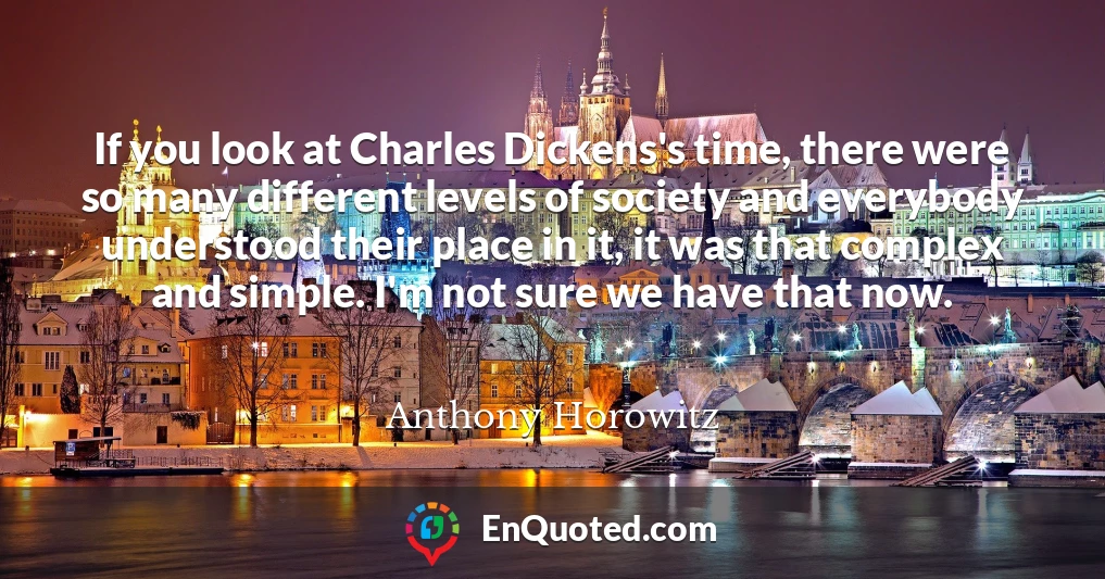 If you look at Charles Dickens's time, there were so many different levels of society and everybody understood their place in it, it was that complex and simple. I'm not sure we have that now.
