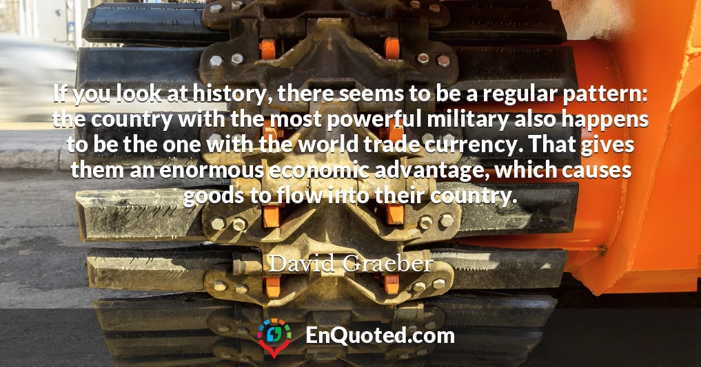 If you look at history, there seems to be a regular pattern: the country with the most powerful military also happens to be the one with the world trade currency. That gives them an enormous economic advantage, which causes goods to flow into their country.