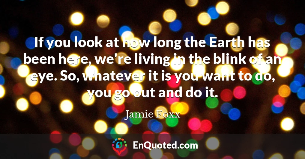 If you look at how long the Earth has been here, we're living in the blink of an eye. So, whatever it is you want to do, you go out and do it.