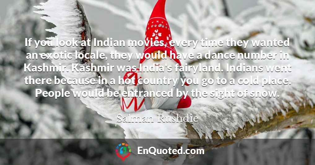 If you look at Indian movies, every time they wanted an exotic locale, they would have a dance number in Kashmir. Kashmir was India's fairyland. Indians went there because in a hot country you go to a cold place. People would be entranced by the sight of snow.