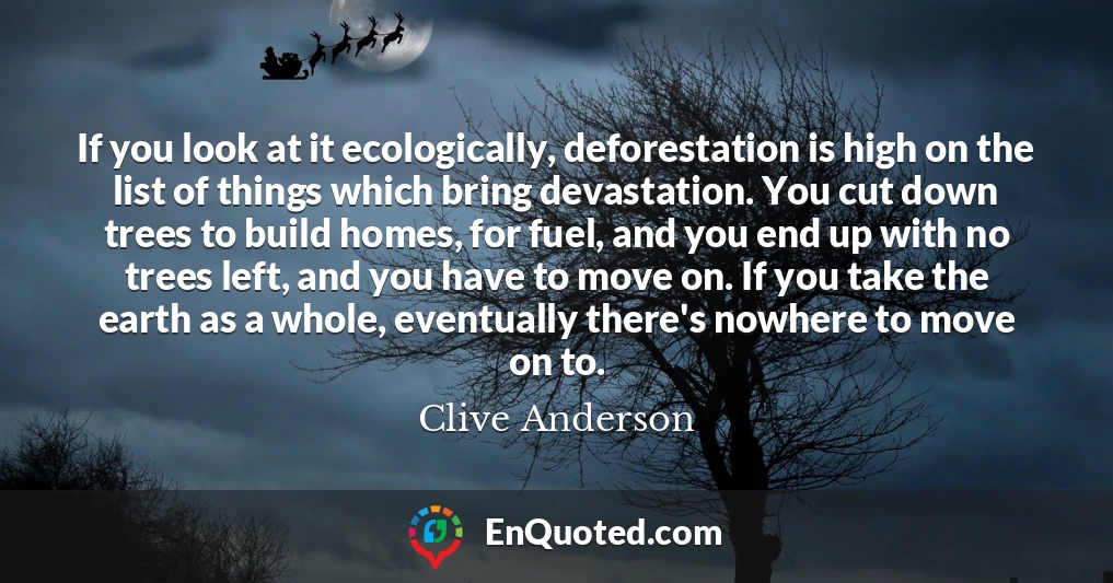 If you look at it ecologically, deforestation is high on the list of things which bring devastation. You cut down trees to build homes, for fuel, and you end up with no trees left, and you have to move on. If you take the earth as a whole, eventually there's nowhere to move on to.