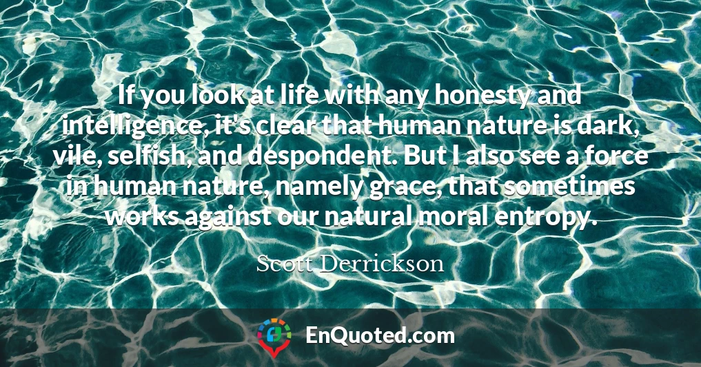 If you look at life with any honesty and intelligence, it's clear that human nature is dark, vile, selfish, and despondent. But I also see a force in human nature, namely grace, that sometimes works against our natural moral entropy.