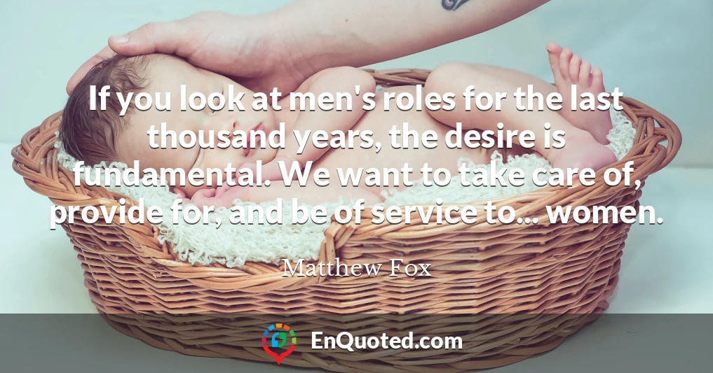 If you look at men's roles for the last thousand years, the desire is fundamental. We want to take care of, provide for, and be of service to... women.