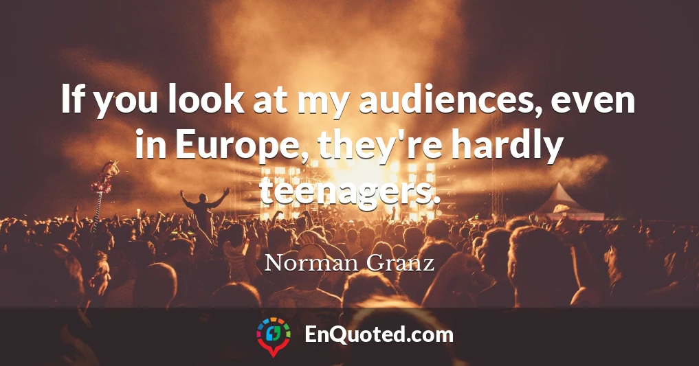 If you look at my audiences, even in Europe, they're hardly teenagers.