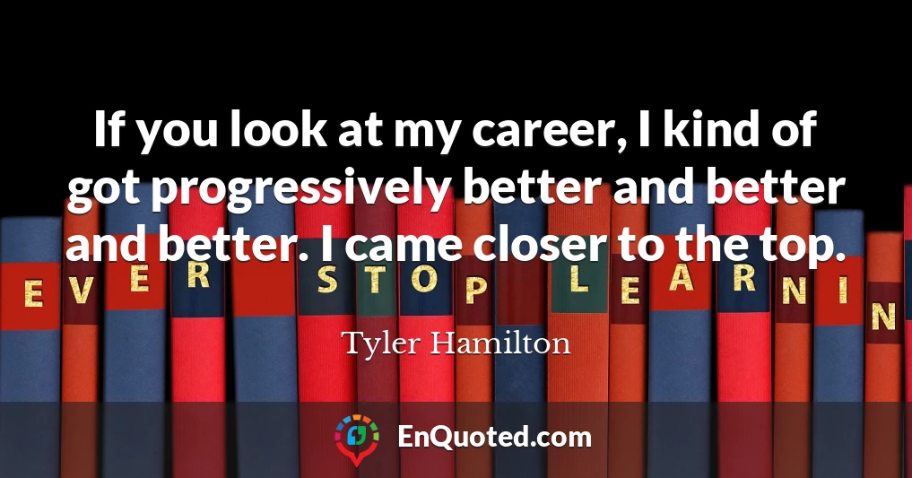 If you look at my career, I kind of got progressively better and better and better. I came closer to the top.