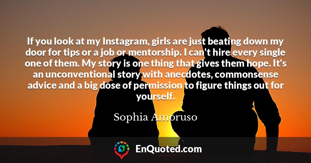 If you look at my Instagram, girls are just beating down my door for tips or a job or mentorship. I can't hire every single one of them. My story is one thing that gives them hope. It's an unconventional story with anecdotes, commonsense advice and a big dose of permission to figure things out for yourself.