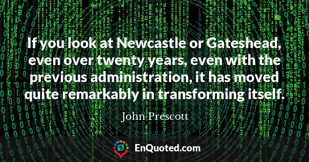 If you look at Newcastle or Gateshead, even over twenty years, even with the previous administration, it has moved quite remarkably in transforming itself.