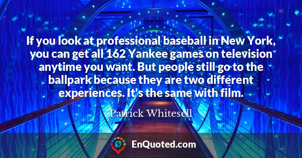 If you look at professional baseball in New York, you can get all 162 Yankee games on television anytime you want. But people still go to the ballpark because they are two different experiences. It's the same with film.