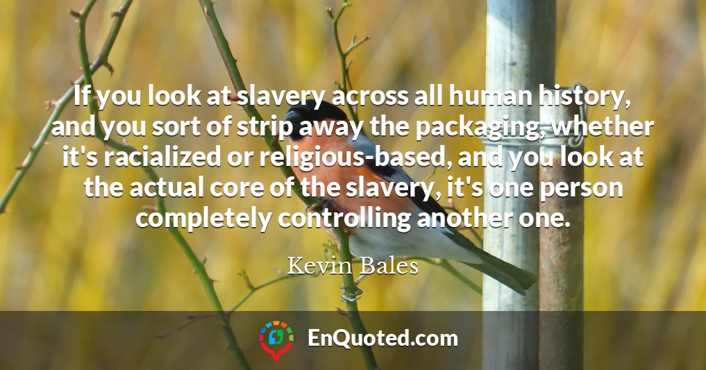 If you look at slavery across all human history, and you sort of strip away the packaging, whether it's racialized or religious-based, and you look at the actual core of the slavery, it's one person completely controlling another one.